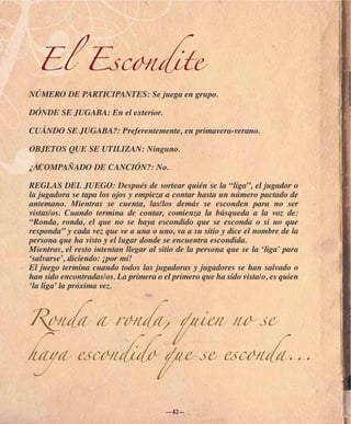 El Escondite
NÚMERO DE PARTICIPANTES: Se juega en grupo.

DÓNDE SE JUGABA: En el exterior.

CUÁNDO SE JUGABA?: Preferentemente, en primavera-verano.

OBJETOS QUE SE UTILIZAN: Ninguno.

¿ACOMPAÑADO DE CANCIÓN?: No.

REGLAS DEL JUEGO: Después de sortear quién se la “liga”, el jugador o
la jugadora se tapa los ojos y empieza a contar hasta un número pactado de
antemano. Mientras se cuenta, las/los demás se esconden para no ser
vistas/os. Cuando termina de contar, comienza la búsqueda a la voz de:
“Ronda, ronda, el que no se haya escondido que se esconda o si no que
responda” y cada vez que ve a una o uno, va a su sitio y dice el nombre de la
persona que ha visto y el lugar donde se encuentra escondida.
Mientras, el resto intentan llegar al sitio de la persona que se la ‘liga’ para
‘salvarse’, diciendo: ¡por mí!
El juego termina cuando todos las jugadoras y jugadores se han salvado o
han sido encontradas/os. La primera o el primero que ha sido vista/o, es quien
‘la liga’ la próxima vez.



Ronda a ronda, quien no se

haya escondido que se esconda...


                                        —42—
 