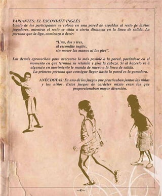 VARIANTES: EL ESCONDITE INGLÉS
Una/o de los participantes se coloca en una pared de espaldas al resto de las/los
jugadores, mientras el resto se sitúa a cierta distancia en la línea de salida. La
persona que la liga, comienza a decir:

                         “Una, dos y tres,
                         al escondite inglés,
                         sin mover las manos ni los pies”.

Las demás aprovechan para acercarse lo más posible a la pared, parándose en el
         momento en que termina su retahíla y gira la cabeza. Si al hacerlo ve a
         alguna/o en movimiento le manda de nuevo a la línea de salida.
           La primera persona que consigue llegar hasta la pared es la ganadora.

               ANÉCDOTAS: Es uno de los juegos que practicaban juntos las niñas
                y los niños. Estos juegos de carácter mixto eran los que
                                 proporcionaban mayor diversión.




                                      —43—
 