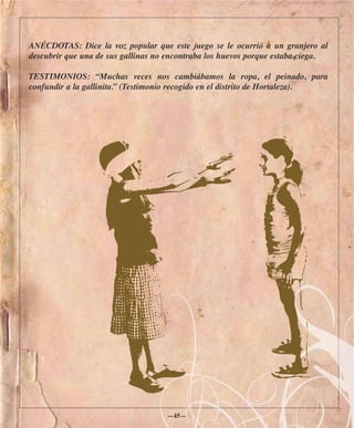 ANÉCDOTAS: Dice la voz popular que este juego se le ocurrió a un granjero al
descubrir que una de sus gallinas no encontraba los huevos porque estaba ciega.

TESTIMONIOS: “Muchas veces nos cambiábamos la ropa, el peinado, para
confundir a la gallinita.” (Testimonio recogido en el distrito de Hortaleza).




                                    —45—
 