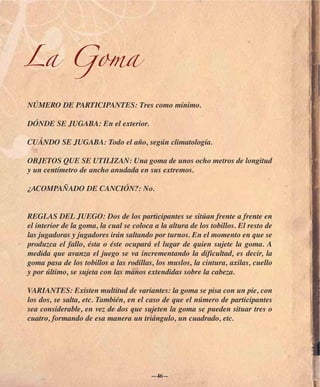La Goma

NÚMERO DE PARTICIPANTES: Tres como mínimo.

DÓNDE SE JUGABA: En el exterior.

CUÁNDO SE JUGABA: Todo el año, según climatología.

OBJETOS QUE SE UTILIZAN: Una goma de unos ocho metros de longitud
y un centímetro de ancho anudada en sus extremos.

¿ACOMPAÑADO DE CANCIÓN?: No.


REGLAS DEL JUEGO: Dos de los participantes se sitúan frente a frente en
el interior de la goma, la cual se coloca a la altura de los tobillos. El resto de
las jugadoras y jugadores irán saltando por turnos. En el momento en que se
produzca el fallo, ésta o éste ocupará el lugar de quien sujete la goma. A
medida que avanza el juego se va incrementando la dificultad, es decir, la
goma pasa de los tobillos a las rodillas, los muslos, la cintura, axilas, cuello
y por último, se sujeta con las manos extendidas sobre la cabeza.

VARIANTES: Existen multitud de variantes: la goma se pisa con un pie, con
los dos, se salta, etc. También, en el caso de que el número de participantes
sea considerable, en vez de dos que sujeten la goma se pueden situar tres o
cuatro, formando de esa manera un triángulo, un cuadrado, etc.




                                         —46—
 