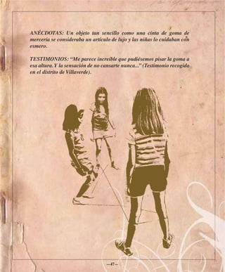 ANÉCDOTAS: Un objeto tan sencillo como una cinta de goma de
mercería se consideraba un artículo de lujo y las niñas lo cuidaban con
esmero.

TESTIMONIOS: “Me parece increíble que pudiésemos pisar la goma a
esa altura. Y la sensación de no cansarte nunca...” (Testimonio recogido
en el distrito de Villaverde).




                                  —47—
 