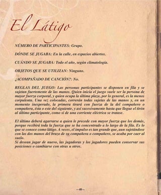 El Látigo
NÚMERO DE PARTICIPANTES: Grupo.

DÓNDE SE JUGABA: En la calle, en espacios abiertos.

CUÁNDO SE JUGABA: Todo el año, según climatología.

OBJETOS QUE SE UTILIZAN: Ninguno.

¿ACOMPAÑADO DE CANCIÓN?: No.

REGLAS DEL JUEGO: Las personas participantes se disponen en fila y se
sujetan fuertemente de las manos. Quien inicia el juego suele ser la persona de
mayor fuerza corporal, y quien ocupa la última plaza, por lo general, es la menos
corpulenta. Una vez colocadas, correrán todas sujetas de las manos y, en un
momento inesperado, la primera tirará con fuerza de la del compañero o
compañera, ésta o este del siguiente, y así sucesivamente hasta que llegue el tirón
al último participante, como si de una corriente eléctrica se tratase.

El último deberá agarrarse a quien le precede con mayor fuerza que los demás,
porque recibirá toda la fuerza que se ha concentrado a lo largo de la fila. Es lo
que se conoce como látigo. A veces, el impulso es tan grande que, aun sujetándose
con las dos manos del brazo de su compañera o compañero, se acaba por caer al
suelo.
Si desean jugar de nuevo, las jugadoras y los jugadores pueden conservar sus
posiciones o cambiarse con otras u otros.




                                       —48—
 