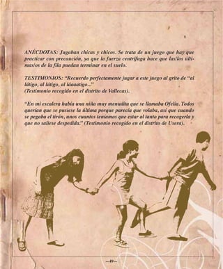 ANÉCDOTAS: Jugaban chicas y chicos. Se trata de un juego que hay que
practicar con precaución, ya que la fuerza centrífuga hace que las/los últi-
mas/os de la fila puedan terminar en el suelo.

TESTIMONIOS: “Recuerdo perfectamente jugar a este juego al grito de “al
látigo, al látigo, al láaaatigo...”
(Testimonio recogido en el distrito de Vallecas).

“En mi escalera había una niña muy menudita que se llamaba Ofelia. Todos
querían que se pusiese la última porque parecía que volaba, así que cuando
se pegaba el tirón, unos cuantos teníamos que estar al tanto para recogerla y
que no saliese despedida.” (Testimonio recogido en el distrito de Usera).




                                    —49—
 