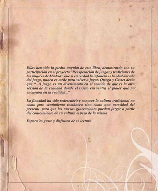 Ellas han sido la piedra angular de este libro, demostrando con su
participación en el proyecto “Recuperación de juegos y tradiciones de
las mujeres de Madrid” que si en verdad la infancia es la edad dorada
del juego, nunca es tarde para volver a jugar. Ortega y Gasset decía
que “...el juego es un divertimento en el sentido de que es la otra
versión de la realidad donde el sujeto encuentra el placer que no
encuentra en la realidad...”

La finalidad ha sido redescubrir y conocer la cultura tradicional no
como puro sentimiento romántico sino como una necesidad del
presente, para que las nuevas generaciones puedan juzgar a partir
del conocimiento de su cultura el peso de la misma.

Espero les guste y disfruten de su lectura.




                               —5—
 