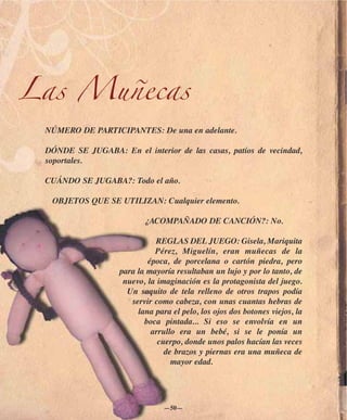 Las Muñecas
 NÚMERO DE PARTICIPANTES: De una en adelante.

 DÓNDE SE JUGABA: En el interior de las casas, patios de vecindad,
 soportales.

 CUÁNDO SE JUGABA?: Todo el año.

  OBJETOS QUE SE UTILIZAN: Cualquier elemento.

                          ¿ACOMPAÑADO DE CANCIÓN?: No.

                             REGLAS DEL JUEGO: Gisela, Mariquita
                             Pérez, Miguelín, eran muñecas de la
                           época, de porcelana o cartón piedra, pero
                   para la mayoría resultaban un lujo y por lo tanto, de
                    nuevo, la imaginación es la protagonista del juego.
                     Un saquito de tela relleno de otros trapos podía
                      servir como cabeza, con unas cuantas hebras de
                        lana para el pelo, los ojos dos botones viejos, la
                          boca pintada... Si eso se envolvía en un
                            arrullo era un bebé, si se le ponía un
                              cuerpo, donde unos palos hacían las veces
                                de brazos y piernas era una muñeca de
                                  mayor edad.




                                —50—
 