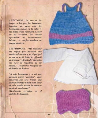 ANÉCDOTAS: Es uno de los
juegos a los que los hermanos
jugaban en casa con las
hermanas, nunca en la calle. A
las niñas se les enseñaba a coser
en las escuelas. En cuanto
aprendían los instrumentos
básicos, se confeccionaban su
propia muñeca.

TESTIMONIOS: “Mi madrina
me regaló por Navidad una
muñeca de cartón y no sé por qué
se me ocurrió bañarla. ¡Quedó
destrozada! Además del disgusto,
me llevé la regañina de mi
madre.” (Testimonio recogido en
el distrito de Retiro).

“A mis hermanas y a mí nos
gustaba hacer ‘curritos’, unas
muñecas que sólo tenían una
cabeza de trapo unida a un trozo
de tela donde metías la mano a
modo de marioneta.”
(Testimonio recogido en el
distrito de Barajas).




                                    —51—
 