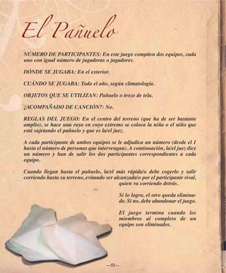El Pañuelo
NÚMERO DE PARTICIPANTES: En este juego compiten dos equipos, cada
uno con igual número de jugadoras o jugadores.

DÓNDE SE JUGABA: En el exterior.

CUÁNDO SE JUGABA: Todo el año, según climatología.

OBJETOS QUE SE UTILIZAN: Pañuelo o trozo de tela.

¿ACOMPAÑADO DE CANCIÓN?: No.

REGLAS DEL JUEGO: En el centro del terreno (que ha de ser bastante
amplio), se hace una raya en cuyo extremo se coloca la niña o el niño que
está sujetando el pañuelo y que es la/el juez.

A cada participante de ambos equipos se le adjudica un número (desde el 1
hasta el número de personas que intervengan). A continuación, la/el juez dice
un número y han de salir los dos participantes correspondientes a cada
equipo.

Cuando llegan hasta el pañuelo, la/el más rápida/o debe cogerlo y salir
corriendo hasta su terreno, evitando ser alcanzada/o por el participante rival,
                                           quien va corriendo detrás.

                                           Si lo logra, el otro queda elimina-
                                           do. Si no, debe abandonar el juego.

                                           El juego termina cuando los
                                           miembros al completo de un
                                           equipo son eliminados.




                                     —52—
 