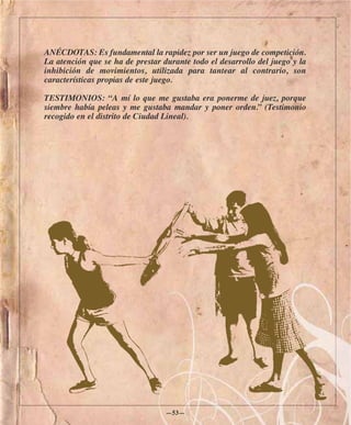 ANÉCDOTAS: Es fundamental la rapidez por ser un juego de competición.
La atención que se ha de prestar durante todo el desarrollo del juego y la
inhibición de movimientos, utilizada para tantear al contrario, son
características propias de este juego.

TESTIMONIOS: “A mí lo que me gustaba era ponerme de juez, porque
siembre había peleas y me gustaba mandar y poner orden.” (Testimonio
recogido en el distrito de Ciudad Lineal).




                                  —53—
 