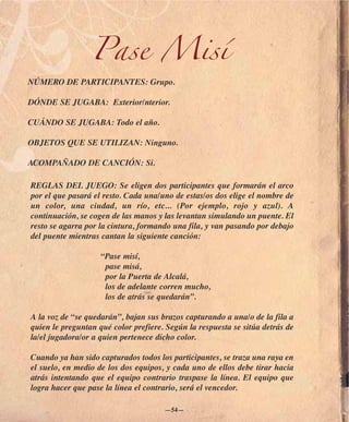 Pase Misí
NÚMERO DE PARTICIPANTES: Grupo.

DÓNDE SE JUGABA: Exterior/nterior.

CUÁNDO SE JUGABA: Todo el año.

OBJETOS QUE SE UTILIZAN: Ninguno.

ACOMPAÑADO DE CANCIÓN: Si.

REGLAS DEL JUEGO: Se eligen dos participantes que formarán el arco
por el que pasará el resto. Cada una/uno de estas/os dos elige el nombre de
un color, una ciudad, un río, etc... (Por ejemplo, rojo y azul). A
continuación, se cogen de las manos y las levantan simulando un puente. El
resto se agarra por la cintura, formando una fila, y van pasando por debajo
del puente mientras cantan la siguiente canción:

                    “Pase misí,
                     pase misá,
                     por la Puerta de Alcalá,
                     los de adelante corren mucho,
                     los de atrás se quedarán”.

A la voz de “se quedarán”, bajan sus brazos capturando a una/o de la fila a
quien le preguntan qué color prefiere. Según la respuesta se sitúa detrás de
la/el jugadora/or a quien pertenece dicho color.

Cuando ya han sido capturados todos los participantes, se traza una raya en
el suelo, en medio de los dos equipos, y cada uno de ellos debe tirar hacia
atrás intentando que el equipo contrario traspase la línea. El equipo que
logra hacer que pase la línea el contrario, será el vencedor.

                                      —54—
 
