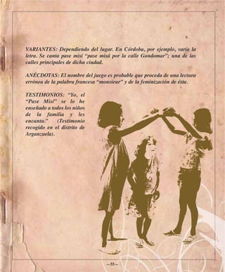 VARIANTES: Dependiendo del lugar. En Córdoba, por ejemplo, varía la
letra. Se canta pase misí “pase misá por la calle Gondomar”; una de las
calles principales de dicha ciudad.

ANÉCDOTAS: El nombre del juego es probable que proceda de una lectura
errónea de la palabra francesa “monsieur” y de la feminización de ésta.

TESTIMONIOS: “Yo, el
“Pase Misí” se lo he
enseñado a todos los niños
de la familia y les
encanta.”    (Testimonio
recogido en el distrito de
Arganzuela).




                                 —55—
 