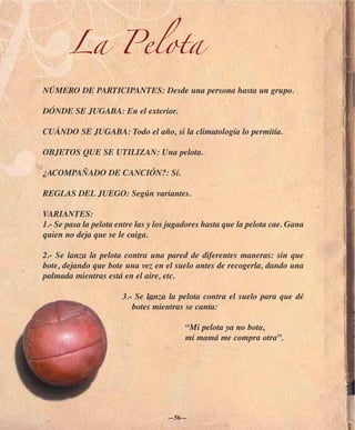 La Pelota
NÚMERO DE PARTICIPANTES: Desde una persona hasta un grupo.

DÓNDE SE JUGABA: En el exterior.

CUÁNDO SE JUGABA: Todo el año, si la climatología lo permitía.

OBJETOS QUE SE UTILIZAN: Una pelota.

¿ACOMPAÑADO DE CANCIÓN?: Sí.

REGLAS DEL JUEGO: Según variantes.

VARIANTES:
1.- Se pasa la pelota entre las y los jugadores hasta que la pelota cae. Gana
quien no deja que se le caiga.

2.- Se lanza la pelota contra una pared de diferentes maneras: sin que
bote, dejando que bote una vez en el suelo antes de recogerla, dando una
palmada mientras está en el aire, etc.

                       3.- Se lanza la pelota contra el suelo para que dé
                          botes mientras se canta:

                                          “Mi pelota ya no bota,
                                          mi mamá me compra otra”.




                                    —56—
 