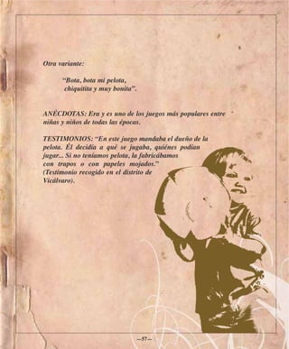 Otra variante:

      “Bota, bota mi pelota,
       chiquitita y muy bonita”.


ANÉCDOTAS: Era y es uno de los juegos más populares entre
niñas y niños de todas las épocas.

TESTIMONIOS: “En este juego mandaba el dueño de la
pelota. Él decidía a qué se jugaba, quiénes podían
jugar... Si no teníamos pelota, la fabricábamos
con trapos o con papeles mojados.”
(Testimonio recogido en el distrito de
Vicálvaro).




                               —57—
 