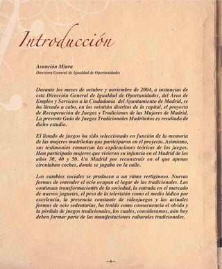 Introducción
  Asunción Miura
  Directora General de Igualdad de Oportunidades



  Durante los meses de octubre y noviembre de 2004, a instancias de
  esta Dirección General de Igualdad de Oportunidades, del Área de
  Empleo y Servicios a la Ciudadania del Ayuntamiento de Madrid, se
  ha llevado a cabo, en los veintiún distritos de la capital, el proyecto
  de Recuperación de Juegos y Tradiciones de las Mujeres de Madrid.
  La presente Guía de Juegos Tradicionales Madrileños es resultado de
  dicho estudio.

  El listado de juegos ha sido seleccionado en función de la memoria
  de las mujeres madrileñas que participaron en el proyecto. Asimismo,
  sus testimonios enmarcan las explicaciones teóricas de los juegos.
  Han participado mujeres que vivieron su infancia en el Madrid de los
  años 30, 40 y 50. Un Madrid por reconstruir en el que apenas
  circulaban coches, donde se jugaba en la calle.

  Los cambios sociales se producen a un ritmo vertiginoso. Nuevas
  formas de entender el ocio ocupan el lugar de las tradicionales. Las
  continuas transformaciones de la sociedad, la entrada en el mercado
  de nuevos juguetes, el peso de la televisión como el medio lúdico por
  excelencia, la presencia constante de videojuegos y las actuales
  formas de ocio sedentarias, ha tenido como consecuencia el olvido y
  la pérdida de juegos tradicionales, los cuales, consideramos, aún hoy
  deben formar parte de las manifestaciones culturales tradicionales.




                                        —6—
 