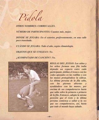 Pídola
OTROS NOMBRES: CORRECALLES.

NÚMERO DE PARTICIPANTES: Cuantos más, mejor.

DÓNDE SE JUGABA: En el exterior, preferentemente, en una calle
poco transitada.

CUÁNDO SE JUGABA: Todo el año, según climatología.

OBJETOS QUE SE UTILIZAN: No.

¿ACOMPAÑADO DE CANCIÓN?: No.

                             REGLAS DEL JUEGO: Las niñas y
                             los niños forman una fila india
                             dejando un espacio entre cada
                             participante, doblan el tronco con los
                             codos apoyados en las rodillas y con
                             las manos protegiéndose la cabeza.
                             La última persona de la fila salta,
                             con las piernas abiertas y
                             ayudándose con las manos, por
                             encima de sus compañeras/os hasta
                             que salta sobre la primera o primero
                             de la fila. Entonces, adopta la misma
                             posición que el resto y la última
                             persona comienza a saltar a la vez
                             que sus compañeras/os, así, hasta
                             que todo el mundo haya saltado.



                          —60—
 