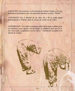 VARIANTES: En ocasiones, en el momento de realizar el salto, se da una
palmada al participante que está agachado mientras se grita: “Pídola”.

ANÉCDOTAS: En el Madrid de los años 40 y 50 se podía jugar
habitualmente a ‘Pídola’, dada la escasez de coches en las calles.


TESTIMONIOS: “Las niñas lo teníamos difícil para jugar a pídola, pero
nos hacíamos unos apaños con las faldas, la atábamos para que no se
nos viera nada, y jugábamos con los chicos.” (Testimonio recogido en el
distrito de Latina).




                                   —61—
 