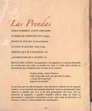 Las Prendas
OTROS NOMBRES: ANTÓN PIRULERO.

NÚMERO DE PARTICIPANTES: Grupo.

DÓNDE SE JUGABA: Exterior/interior.

CUÁNDO SE JUGABA: Todo el año.

OBJETOS QUE SE UTILIZABAN: No.

¿ACOMPAÑADO DE CANCIÓN?: Sí.

REGLAS DEL JUEGO: Las jugadoras y los jugadores se colocan formando
un círculo para que todos se puedan ver entre sí. Cada una/o elegirá un
instrumento que simulará tocar al ritmo de la canción:

                   “Antón, Antón, Antón Pirulero,
                    cada cual, cada cual, que aprenda su juego,
                    y el que no lo aprenda
                    pagará una prenda”.

La persona que ha sido designada como directora o director de la orquesta
(madre), en un momento determinado dejará de “tocar su instrumento” para
empezar a simular que toca el de otro participante del corro. En ese
momento la jugadora o jugador elegida/o deberá dejar de tocar su
instrumento y empezará a interpretar el que antes tenía la directora o el
director, es decir, se intercambian los instrumentos.


                                 —62—
 