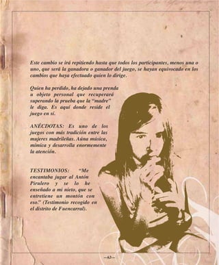 Este cambio se irá repitiendo hasta que todos los participantes, menos una o
uno, que será la ganadora o ganador del juego, se hayan equivocado en los
cambios que haya efectuado quien lo dirige.

Quien ha perdido, ha dejado una prenda
u objeto personal que recuperará
superando la prueba que la “madre”
le diga. Es aquí donde reside el
juego en sí.

ANÉCDOTAS: Es uno de los
juegos con más tradición entre las
mujeres madrileñas. Aúna música,
mímica y desarrolla enormemente
la atención.


TESTIMONIOS:           “Me
encantaba jugar al Antón
Pirulero y se lo he
enseñado a mi nieto, que se
entretiene un montón con
eso.” (Testimonio recogido en
el distrito de Fuencarral).




                                 —63—
 