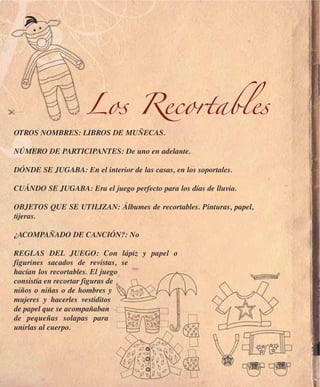 Los Recortables
OTROS NOMBRES: LIBROS DE MUÑECAS.

NÚMERO DE PARTICIPANTES: De uno en adelante.

DÓNDE SE JUGABA: En el interior de las casas, en los soportales.

CUÁNDO SE JUGABA: Era el juego perfecto para los días de lluvia.

OBJETOS QUE SE UTILIZAN: Álbumes de recortables. Pinturas, papel,
tijeras.

¿ACOMPAÑADO DE CANCIÓN?: No

REGLAS DEL JUEGO: Con lápiz y papel o
figurines sacados de revistas, se
hacían los recortables. El juego
consistía en recortar figuras de
niños o niñas o de hombres y
mujeres y hacerles vestiditos
de papel que se acompañaban
de pequeñas solapas para
unirlas al cuerpo.
 