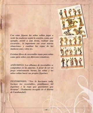 Con estas figuras las niñas solían jugar a
vestir las muñecas según la ocasión, como, por
ejemplo, asistir a una fiesta, realizar una
excursión... lo importante era crear nuevas
situaciones y cambiar las ropas de las
muñecas una y otra vez.

Existían libros de recortables tanto para niñas
como para niños con diferentes temáticas.


ANÉCDOTAS: Los álbumes de recortables se
compraban en las piperías. A pesar de ser un
juego relativamente barato, las niñas y los
niños solían hacer sus propios figurines.


TESTIMONIOS: “Nos lo hacíamos todo.
Incluso los recortables, pintábamos los
figurines y la ropa que queríamos que
llevaran”. (Testimonio recogido en el distrito
de Carabanchel).




                                    —65—
 
