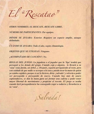 El “Rescatao”
OTROS NOMBRES: EL RESCATE, RESCATE LIBRE.

NÚMERO DE PARTICIPANTES: Por equipos.

DÓNDE SE JUGABA: Exterior. Requiere un espacio amplio, aunque
delimitado.

CUÁNDO SE JUGABA: Todo el año, según climatología.

OBJETOS QUE SE UTILIZAN: Ninguno.

¿ACOMPAÑADO DE CANCIÓN?: No.

REGLAS DEL JUEGO: La jugadora o el jugador que la ‘liga’ tendrá que
perseguir a los demás del grupo. Cuando coja a alguien, lo llevará a su
‘casa’ (una farola, un árbol...). Después, seguirá persiguiendo al resto, pero
con cuidado de que nadie se acerque a la casa y pueda tocar la mano de quien
ya estaba cogida/o, porque si así lo hiciera, diría: ¡salvado! y volvería a poder
ser perseguida o perseguido de nuevo. Cuando hay más de una/o
capturadas/os, se dan la mano para así formar una cadena y poder tener
mayor libertad de movimientos y propiciar el rescate. El juego se acaba
cuando la/el perseguidora/or ha conseguido coger a todas/os y llevarlas/os a
su ‘casa’.




                            ¡Salvada!

                                       —66—
 