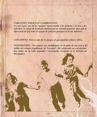 VARIANTES: POLICÍAS Y LADRONAS/ES
En este caso, uno de los equipos representaba a los policías y el otro a los
ladrones. Se juega de la misma manera que la variante anterior, pero con la
diferencia de que todo el equipo de policías persigue al de los ladrones.


ANÉCDOTAS: Éste es uno de los juegos al que jugaban niñas y niños.

TESTIMONIOS: “En cuanto nos juntábamos en el patio de mi casa a la
salida del colegio, jugábamos al ‘rescatao’. Me sorprende no encontrame
hoy niños en la calle jugando.” (Testimonio recogido en el Distrito de
Moratalaz).




                                 —67—
 