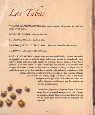 Las Tabas
NÚMERO DE PARTICIPANTES: Dos o más, aunque si son más de cuatro el
juego pierde ritmo.

DÓNDE SE JUGABA: Exterior/interior.

CUÁNDO SE JUGABA: Todo el año.

OBJETOS QUE SE UTILIZAN: Tabas: hueso de la rodilla del carnero.

¿ACOMPAÑADO DE CANCIÓN?: No.

REGLAS DEL JUEGO: Aunque hay muchas modalidades, la más extendida
es aquella en la que se utilizan cinco tabas, que podrán ir pintadas de vivos
colores. Cada lado de la taba recibe un nombre: hoyos, panza o tripa, liso y
carnero. Con este orden se irán sucediendo las rondas y el proceso será
siempre el mismo. Cuatro de las tabas se arrojan al aire y se dejan caer al
suelo. La quinta se irá lanzando hacia arriba y dejando caer. Mientras la taba
            está en el aire la jugadora/or irá colocando las que están en el suelo
                    en la cara de tripas, luego en hoyos, etc. y así hasta
                              conseguir pasar por todas las caras en todas las
                                  tabas. Gana el participante que lo consiga con
                                 menos lanzamientos.

                               También la jugadora o jugador lanza al aire los
                               cinco huesos y trata de recuperarlos con el dorso
                               de la mano. Repite la operación con los que no se
                              le han caído, pero esta vez trata de cogerlos con
                              la palma.



                                       —68—
 