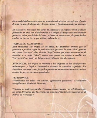 Otra modalidad consiste en lanzar una taba mientras se va cogiendo el resto
de una en una, de dos en dos, de tres en tres y, finalmente, todas de una vez.

En ocasiones, tras lazar las tabas, la jugadora o el jugador sitúa la mano
formando un arco con el dedo índice y el pulgar. El juego consiste en hacer
pasar las tabas por debajo del arco, primero de una en una, después de dos
en dos, de tres en tres y, por último, todas a la vez.

VARIANTES: EL ZURRIAGO.
Esta modalidad era propia de los niños. Se apostaban cromos que se
ganaban o perdían según la posición en la que caía la taba: “liso” ganaba
un cromo; “carnero”, dos; si salía “hoyo” tenías que poner un cromo en el
montón; y si salía “tripa”, tenías que poner un cromo y recibir un
“zurriagazo”, es decir, un latigazo generalmente con el cinturón.

ANÉCDOTAS: Su origen se remonta a los orígenes de las civilizaciones
indoeuropeas y llegó a Sudamérica durante la conquista española. En
España se sustituyó como juego de apuestas en momentos en que los casinos
o salas de juego estuvieron prohibidos.

TESTIMONIOS:
“Pintábamos las tabas con anilina. ¡Quedaban preciosas!” (Testimonio
recogido en el distrito de Moncloa).

“Cuando mi madre preparaba el cordero, mis hermanas y yo peleábamos por
las tabas. Recuerdo que la cocina olía muy mal.” (Testimonio recogido en el
distrito de Hortaleza ).




                                   —69—
 