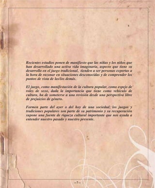 Recientes estudios ponen de manifiesto que las niñas y los niños que
han desarrollado una activa vida imaginaria, aspecto que tiene su
desarrollo en el juego tradicional, tienden a ser personas expertas a
la hora de razonar en situaciones desconocidas y de comprender los
puntos de vista de las/los demás.

El juego, como manifestación de la cultura popular, como espejo de
roles de sexo, dada la importancia que tiene como vehículo de
cultura, ha de someterse a una revisión desde una perspectiva libre
de prejuicios de género.

Formen parte del ayer o del hoy de una sociedad, los juegos y
tradiciones populares son parte de su patrimonio y su recuperación
supone una fuente de riqueza cultural importante que nos ayuda a
entender nuestro pasado y nuestro presente.




                               —7—
 