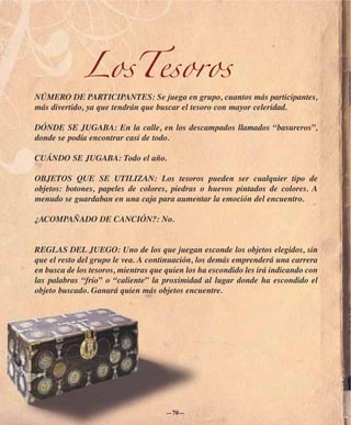 LosTesoros
NÚMERO DE PARTICIPANTES: Se juega en grupo, cuantos más participantes,
más divertido, ya que tendrán que buscar el tesoro con mayor celeridad.

DÓNDE SE JUGABA: En la calle, en los descampados llamados “basureros”,
donde se podía encontrar casi de todo.

CUÁNDO SE JUGABA: Todo el año.

OBJETOS QUE SE UTILIZAN: Los tesoros pueden ser cualquier tipo de
objetos: botones, papeles de colores, piedras o huevos pintados de colores. A
menudo se guardaban en una caja para aumentar la emoción del encuentro.

¿ACOMPAÑADO DE CANCIÓN?: No.


REGLAS DEL JUEGO: Uno de los que juegan esconde los objetos elegidos, sin
que el resto del grupo le vea. A continuación, los demás emprenderá una carrera
en busca de los tesoros, mientras que quien los ha escondido les irá indicando con
las palabras “frío” o “caliente” la proximidad al lugar donde ha escondido el
objeto buscado. Ganará quien más objetos encuentre.




                                     —70—
 