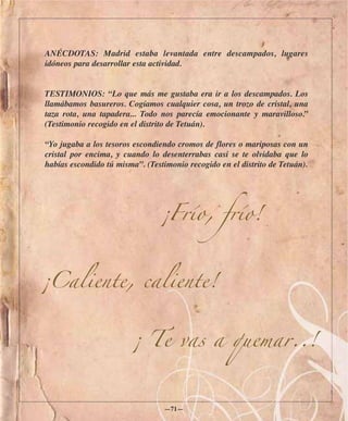 ANÉCDOTAS: Madrid estaba levantada entre descampados, lugares
idóneos para desarrollar esta actividad.


TESTIMONIOS: “Lo que más me gustaba era ir a los descampados. Los
llamábamos basureros. Cogíamos cualquier cosa, un trozo de cristal, una
taza rota, una tapadera... Todo nos parecía emocionante y maravilloso.”
(Testimonio recogido en el distrito de Tetuán).

“Yo jugaba a los tesoros escondiendo cromos de flores o mariposas con un
cristal por encima, y cuando lo desenterrabas casi se te olvidaba que lo
habías escondido tú misma”. (Testimonio recogido en el distrito de Tetuán).




                                ¡Frío, frío!



¡Caliente, caliente!


                        ¡ Te vas a quemar..!



                                  —71—
 