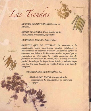 “Los macarrones




  Las Tiendas
                    NÚMERO DE PARTICIPANTES: Uno en
                    adelante.

                    DÓNDE SE JUGABA: En el interior de las
                    casas, patios de vecindad, soportales.

                    CUÁNDO SE JUGABA: Todo el año.

                    OBJETOS QUE SE UTILIZAN: Se recurría a la
                    imaginación para transformar objetos cotidianos o
“Los fideos”        desechados en un puesto de mercado. Con cajas de zapatos se
                    construía una balanza. El dinero era trocitos de papel que se
                    guardaban en otra caja. Se vendía cualquier tipo de
                    producto, la harina era la “arena fina”, el arroz la “arena
                    gorda”, la lechuga, las hojas de los árboles, cualquier trapo
                    una fina tela para hacerse un vestido de fiesta o un traje de
                    chaqueta...

                        ¿ACOMPAÑADO DE CANCIÓN?: No.

                            REGLAS DEL JUEGO: Las que dicta la
                             imaginación. Lo importante es no salirse del
                              “papel”.




        “El café”
                                           —72—
 