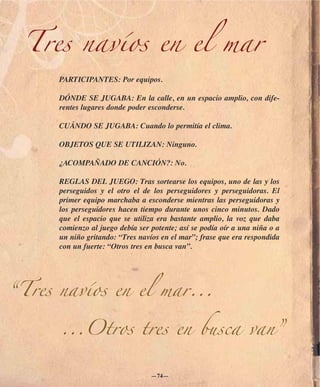 Tres navíos en el mar
      PARTICIPANTES: Por equipos.

      DÓNDE SE JUGABA: En la calle, en un espacio amplio, con dife-
      rentes lugares donde poder esconderse.

      CUÁNDO SE JUGABA: Cuando lo permitía el clima.

      OBJETOS QUE SE UTILIZAN: Ninguno.

      ¿ACOMPAÑADO DE CANCIÓN?: No.

      REGLAS DEL JUEGO: Tras sortearse los equipos, uno de las y los
      perseguidos y el otro el de los perseguidores y perseguidoras. El
      primer equipo marchaba a esconderse mientras las perseguidoras y
      los perseguidores hacen tiempo durante unos cinco minutos. Dado
      que el espacio que se utiliza era bastante amplio, la voz que daba
      comienzo al juego debía ser potente; así se podía oír a una niña o a
      un niño gritando: “Tres navíos en el mar”; frase que era respondida
      con un fuerte: “Otros tres en busca van”.




“Tres navíos en el mar...

      ...Otros tres en busca van”


                                  —74—
 