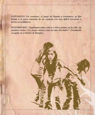 ANÉCDOTAS: En ocasiones, el juego no llegaba a terminarse, ya que
debido a la gran extensión de los espacios era muy difícil encontrar a
las/los escondidas/os.

TESTIMONIOS: “Jugábamos todos, chicos y chicas juntos, en la calle. No
pasaban coches. Los juegos mixtos eran los más divertidos”. (Testimonio
recogido en el distrito de Barajas).
 