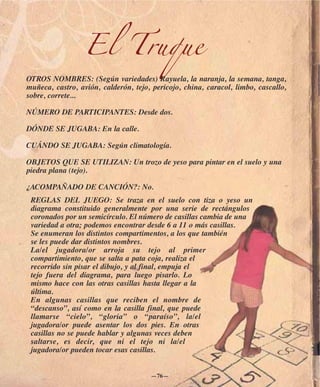 El Truque
OTROS NOMBRES: (Según variedades) Rayuela, la naranja, la semana, tanga,
muñeca, castro, avión, calderón, tejo, pericojo, china, caracol, limbo, cascallo,
sobre, correte...

NÚMERO DE PARTICIPANTES: Desde dos.

DÓNDE SE JUGABA: En la calle.

CUÁNDO SE JUGABA: Según climatología.

OBJETOS QUE SE UTILIZAN: Un trozo de yeso para pintar en el suelo y una
piedra plana (tejo).

¿ACOMPAÑADO DE CANCIÓN?: No.
 REGLAS DEL JUEGO: Se traza en el suelo con tiza o yeso un
 diagrama constituido generalmente por una serie de rectángulos
 coronados por un semicírculo. El número de casillas cambia de una
 variedad a otra; podemos encontrar desde 6 a 11 o más casillas.
 Se enumeran los distintos compartimentos, a los que también
 se les puede dar distintos nombres.
 La/el jugadora/or arroja su tejo al primer
 compartimiento, que se salta a pata coja, realiza el
 recorrido sin pisar el dibujo, y al final, empuja el
 tejo fuera del diagrama, para luego pisarlo. Lo
 mismo hace con las otras casillas hasta llegar a la
 última.
 En algunas casillas que reciben el nombre de
 “descanso”, así como en la casilla final, que puede
 llamarse “cielo”, “gloria” o “paraíso”, la/el
 jugadora/or puede asentar los dos pies. En otras
 casillas no se puede hablar y algunas veces deben
 saltarse, es decir, que ni el tejo ni la/el
 jugadora/or pueden tocar esas casillas.


                                      —76—
 