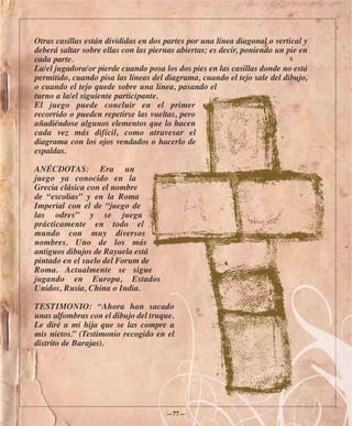 Otras casillas están divididas en dos partes por una línea diagonal o vertical y
deberá saltar sobre ellas con las piernas abiertas; es decir, poniendo un pie en
cada parte.
La/el jugadora/or pierde cuando posa los dos pies en las casillas donde no está
permitido, cuando pisa las líneas del diagrama, cuando el tejo sale del dibujo,
o cuando el tejo quede sobre una línea, pasando el
turno a la/el siguiente participante.
El juego puede concluir en el primer
recorrido o pueden repetirse las vueltas, pero
añadiéndose algunos elementos que lo hacen
cada vez más difícil, como atravesar el
diagrama con los ojos vendados o hacerlo de
espaldas.

ANÉCDOTAS: Era un
juego ya conocido en la
Grecia clásica con el nombre
de “escolias” y en la Roma
Imperial con el de “juego de
las odres” y se juega
prácticamente en todo el
mundo con muy diversos
nombres. Uno de los más
antiguos dibujos de Rayuela está
pintado en el suelo del Forum de
Roma. Actualmente se sigue
jugando en Europa, Estados
Unidos, Rusia, China o India.

TESTIMONIO: “Ahora han sacado
unas alfombras con el dibujo del truque.
Le diré a mi hija que se las compre a
mis nietos.” (Testimonio recogido en el
distrito de Barajas).




                                      —77—
 