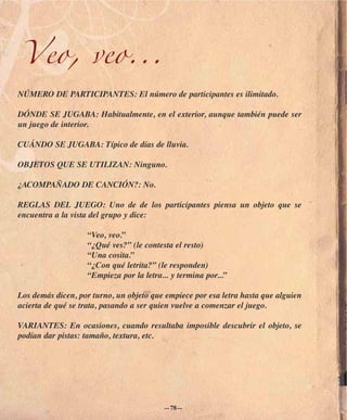 Veo, veo...
NÚMERO DE PARTICIPANTES: El número de participantes es ilimitado.

DÓNDE SE JUGABA: Habitualmente, en el exterior, aunque también puede ser
un juego de interior.

CUÁNDO SE JUGABA: Típico de días de lluvia.

OBJETOS QUE SE UTILIZAN: Ninguno.

¿ACOMPAÑADO DE CANCIÓN?: No.

REGLAS DEL JUEGO: Uno de de los participantes piensa un objeto que se
encuentra a la vista del grupo y dice:

                   “Veo, veo.”
                   “¿Qué ves?” (le contesta el resto)
                   “Una cosita.”
                   “¿Con qué letrita?” (le responden)
                   “Empieza por la letra... y termina por...”

Los demás dicen, por turno, un objeto que empiece por esa letra hasta que alguien
acierta de qué se trata, pasando a ser quien vuelve a comenzar el juego.

VARIANTES: En ocasiones, cuando resultaba imposible descubrir el objeto, se
podían dar pistas: tamaño, textura, etc.




                                         —78—
 