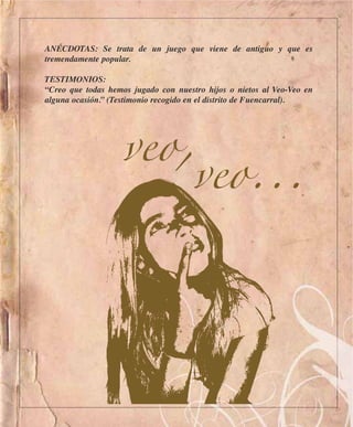 ANÉCDOTAS: Se trata de un juego que viene de antiguo y que es
tremendamente popular.

TESTIMONIOS:
“Creo que todas hemos jugado con nuestro hijos o nietos al Veo-Veo en
alguna ocasión.” (Testimonio recogido en el distrito de Fuencarral).




                   veo,
                       veo...
 
