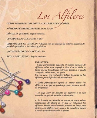 Los Alfileres
OTROS NOMBRES: LOS BONIS, ALFILERES DE COLORES.

NÚMERO DE PARTICIPANTES: Entre 2 y 10.

DÓNDE SE JUGABA: Según variante.

CUÁNDO SE JUGABA: Todo el año.

OBJETOS QUE SE UTILIZAN: Alfileres con las cabezas de colores, acericos de
papel de periódico o de colores y piedras.

¿ACOMPAÑADO DE CANCIÓN?: No.

REGLAS DEL JUEGO: Según variante.

                          VARIANTES:
                          ~ Cada participante deposita el mismo número de
                          alfileres sobre una superficie lisa. Con el dedo se
                          lanza uno de los alfileres sobre los demás, y si queda
                          ‘cruzado’ sobre otros, los gana.
                          En este caso, era costumbre doblar la punta de los
                          alfileres para dificultar el movimiento.

                          ~ Cada participante apoya la mano sobre los
                          alfileres, y los que se quedan pegados pasan a ser de
                          su propiedad.

                          ~ Se deja caer un puñado de alfileres y se van
                          sacando sin que el montón se derrumbe.

                          ~ Se levanta un montón de arena de unos veinte
                          centímetros de altura en el que se entierran los
                          alfileres. Desde una distancia pactada se lanza una
                          piedra. Los alfileres que salen a la superficie pasan
                          a ser de quien ha lanzado la piedra.
 
