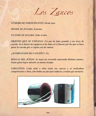 Los Zancos
NÚMERO DE PARTICIPANTES: Desde uno.

DÓNDE SE JUGABA: Exterior.

CUÁNDO SE JUGABA: Todo el año.

OBJETOS QUE SE UTILIZAN: Un par de latas grandes y un trozo de
cuerda. Se le hacen dos agujeros a las latas en el lateral, por los que se hace
pasar la cuerda que se sujeta con las manos.

¿ACOMPAÑADO DE CANCIÓN?: No.

REGLAS DEL JUEGO: Se traza un recorrido marcando distintos puntos.
Gana quien logra salvarlo en menor tiempo.

VARIANTES: Cada niña o niño tenía sus zancos y se realizaban
competiciones o bien, sólo había un par para todas/os y tenían que turnarse.




                                     —80—
 