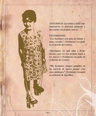 ANÉCDOTAS: Las niñas y niños más
  mañosas/os se distraían pintando y
  decorando sus propios zancos.

  TESTIMONIOS:
  “Los hacíamos con latas de tomate y
  unas cuerdas.” (Testimonio recogido
  en el distrito de Centro).

  “Queríamos ser más altas y llevar
  tacones, por eso nos gustaba jugar a
  los zancos”. (Testimonio recogido en
  el distrito de Centro).

  “Mis hermanos siempre ganaban en
  las carreras de zancos porque eran
  unos patilargos.” (Testimonio recogido
  en el distrito de San Blas).




—81—
 