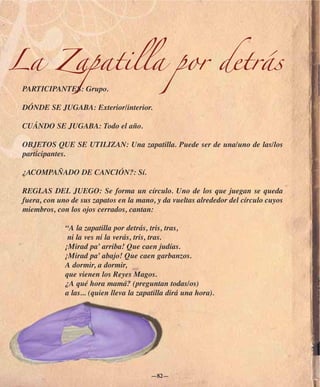 La Zapatilla por detrás
 PARTICIPANTES: Grupo.

 DÓNDE SE JUGABA: Exterior/interior.

 CUÁNDO SE JUGABA: Todo el año.

 OBJETOS QUE SE UTILIZAN: Una zapatilla. Puede ser de una/uno de las/los
 participantes.

 ¿ACOMPAÑADO DE CANCIÓN?: Sí.

 REGLAS DEL JUEGO: Se forma un círculo. Uno de los que juegan se queda
 fuera, con uno de sus zapatos en la mano, y da vueltas alrededor del círculo cuyos
 miembros, con los ojos cerrados, cantan:

              “A la zapatilla por detrás, tris, tras,
               ni la ves ni la verás, tris, tras.
              ¡Mirad pa’ arriba! Que caen judías.
              ¡Mirad pa’ abajo! Que caen garbanzos.
              A dormir, a dormir,
              que vienen los Reyes Magos.
              ¿A qué hora mamá? (preguntan todas/os)
              a las... (quien lleva la zapatilla dirá una hora).




                                          —82—
 