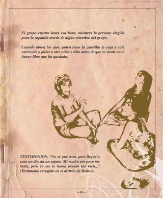 El grupo cuenta hasta esa hora, mientras la persona elegida
pone la zapatilla detrás de algún miembro del grupo.

Cuando abren los ojos, quien tiene la zapatilla la coge y sale
corriendo a pillar a otro niño o niña antes de que se siente en el
hueco libre que ha quedado.




TESTIMONIOS: “No sé qué pasó, pero llegué a
casa un día sin un zapato. Mi madre por poco me
mata, pero yo me lo había pasado tan bien...”
(Testimonio recogido en el distrito de Retiro).




                                   —83—
 