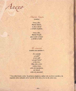 Anexo
                               María Simón
                                      (comba)

                                    Una y dos,
                                   María Simón,
                                   se fue a lavar
                                 y olvidó el jabón.

                                    Una y dos,
                                  María Perejil,
                                que se fue a lavar
                                 y olvidó el añil.




                                  Te convido
                               (comba con saltador*)

                                   -Te convido
                                     -¿a qué?
                                    -a un café
                                  -¿a qué hora?
                                    -a las tres.
                                 -una, dos y tres.
                                   -entra, rosa,
                                color de mariposa,
                                    sal clavel,
                                color de moscatel.

 * Una niña frente a otra, la primera empieza a saltar a la voz de te convido, y la
 segunda entra saltando en la ‘cuerda’ de la otra, a la voz de entra rosa.




                                         —84—
 