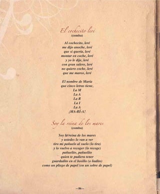 El cochecito leré
                   (comba)

              Al cochecito, leré
            me dijo anoche, leré
             que si quería, leré
            montar en coche, leré
              y yo le dije, leré
            con gran salero, leré
            no quiero coche, leré
             que me mareo, leré

             El nombre de María
            que cinco letras tiene,
                    La M
                    La A
                    La R
                    La I
                    La A
                 ¡MA-RÍ-A!


     Soy la reina de los mares
                   (comba)

          Soy la reina de los mares
            y ustedes lo van a ver
      tiro mi pañuelo al suelo (lo tira)
      y lo vuelvo a recoger (lo recoge)
             pañuelito, pañuelito
            quien te pudiera tener
     guardadito en el bosillo (o liadito)
como un pliego de papel (en un sobre de papel)




                      —86—
 