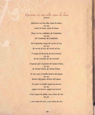 Quisiera ser tan alta como la luna
                    (corro)

     Quisiera ser tan alta como la luna,
                    ay, ay,
       como la luna, como la luna.

     Para ver los soldados de Cataluña,
                    ay, ay,
         de Cataluña, de Cataluña.

    De Cataluña vengo de servir al rey,
                   ay, ay,
     de servir al rey, de servir al rey.

     Y traigo la licencia de mi coronel,
                    ay, ay,
       de mi coronel, de mi coronel.

   Al pasar por el puente de Santa Clara,
                   ay, ay,
      de Santa Clara, de Santa Clara.

    Se me cayó el anillo dentro del agua,
                   ay, ay,
      dentro del agua, dentro del agua.

     Al sacar el anillo saqué un tesoro
                   ay, ay,
     saqué un tesoro, saqué un tesoró.

   Una virgen de plata y un cristo de oro
                  ay, ay,

    y un cristo de oro, y un cristo de oro.



                     —88—
 