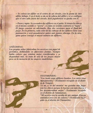 ~ Se coloca un alfiler en el centro de un círculo, con la punta de otro
      alfiler debajo. Con el dedo se da en la cabeza del alfiler y si se consigue
      que el otro salte fuera del círculo, la/el jugadora/or se queda con él.

      ~ Porra y tapia: Se esconden dos alfileres en el puño. Si tienen la cabeza
      en el mismo sentido es “porra”, si están en sentido contrario es “tapia”.
      El juego consiste en adivinarlo. Hay dos versiones para el final del
      juego. En la primera, cada color de las cabezas de los alfileres tiene una
      puntuación y será ganadora/or quien más puntos obtenga. En la otra,
      gana quien consiga el mayor número de alfileres.




ANÉCDOTAS:
Las propias niñas fabricaban los acericos con papel de
periódico, doblándolo en diferentes formas. Siempre
había colores que estaban mejor considerados y se
disputaban más. Se trata de uno de los juegos mayor
peso en la memoria de las mujeres madrileñas.




                                 TESTIMONIOS:
                                 “Los bonis eran alfileres bonitos. Los otros eran
                                 transparentes.” (Testimonio recogido en el distri-
                                 to de Tetuán).
                                 “A mí, a ‘lo del montón’ me gustaba más jugar
                                 con los chicos porque lo hacían con más fuerza y
                                 los desenterraban mejor.” (Testimonio recogido
                                 en el distrito de Salamanca).
                                 “Mi acerico era la envidia de mis amigas. Era un
                                 auténtico arco iris de colores.” (Testimonio reco-
                                 gido en el distrito de Chamartín).



                                      —9—
 