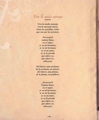 Viva la media naranja
            (corro)

   Viva la media naranja
   viva la naranja entera,
  vivan los guardias civiles
  que van por la carretera.

         Ferrocarril
        camino llano,
         en el vapor,
     se va mi hermano,
     se va mi hermano
       se va mi amor,
       se va la prenda
        que adoro yo,
        que adoro yo,
          chim pon.

  Del hueso, una aceituna,
  de la aceituna, un tintero,
   del tintero, una pluma,
  de la pluma, un palillero.


         Ferrocarril
        camino llano,
         en el vapor,
     se va mi hermano,
     se va mi hermano
       se va mi amor,
       se va la prenda
        que adoro yo,
        que adoro yo,
          chim pon.



              —90—
 
