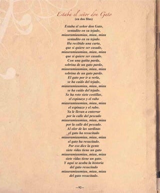 Estaba el señor don Gato
          (en dos filas)

   Estaba el señor don Gato,
     sentadito en su tejado,
  miauramiaumiau, miau, miau
     sentadito en su tejado.
     Ha recibido una carta,
    que si quiere ser casado,
  miauramiaumiau, miau, miau
    que si quiere ser casado.
      Con una gatita parda,
   sobrina de un gato pardo,
  miauramiaumiau, miau, miau
   sobrina de un gato pardo.
      El gato por ir a verla,
      se ha caído del tejado,
  miauramiaumiau, miau, miau
      se ha caído del tejado.
    Se ha roto siete costillas,
       el espinazo y el rabo
  miauramiaumiau, miau, miau
       el espinazo y el rabo.
     Ya le llevan a enterrar
     por la calle del pescado
  miauramiaumiau, miau, miau
    por la calle del pescado.
     Al olor de las sardinas
       el gato ha resucitado
  miauramiaumiau, miau, miau
      el gato ha resucitado.
       Por eso dice la gente
    siete vidas tiene un gato
  miauramiaumiau, miau, miau
    siete vidas tiene un gato.
   Y aquí se acaba la historia
        del gato resucitado
  miauramiaumiau, miau, miau
        del gato resucitado.


           —92—
 