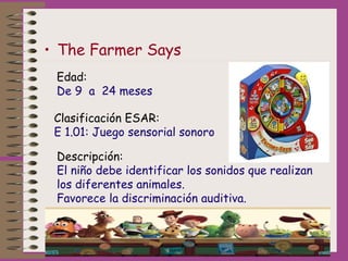 • The Farmer Says
Edad:
De 9 a 24 meses
Clasificación ESAR:
E 1.01: Juego sensorial sonoro
Descripción:
El niño debe ident...