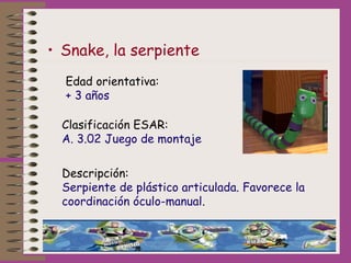 • Snake, la serpiente
Edad orientativa:
+ 3 años
Clasificación ESAR:
A. 3.02 Juego de montaje
Descripción:
Serpiente de pl...